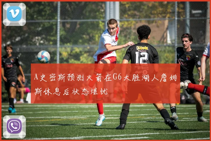 A史密斯预测火箭在G6大胜湖人詹姆斯休息后状态堪忧