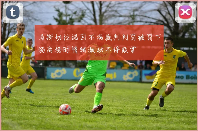 马斯切拉诺因不满裁判判罚被罚下场离场时情绪激动不停鼓掌