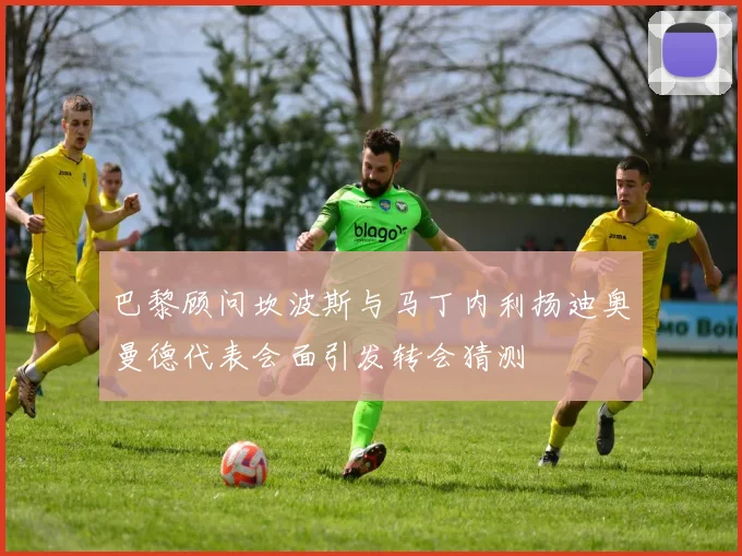 巴黎顾问坎波斯与马丁内利扬迪奥曼德代表会面引发转会猜测