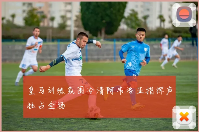 皇马训练氛围冷清阿韦洛亚指挥声独占全场