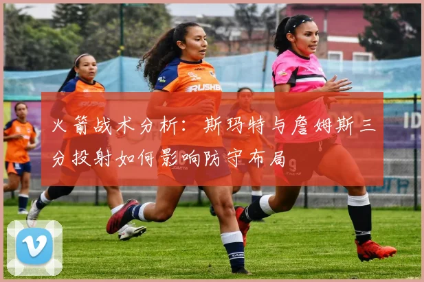 火箭战术分析：斯玛特与詹姆斯三分投射如何影响防守布局