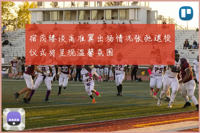 宿茂臻谈高准翼出场情况张弛退役仪式将呈现温馨氛围