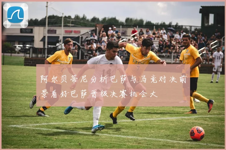 阿尔贝蒂尼分析巴萨与马竞对决前景看好巴萨晋级决赛机会大