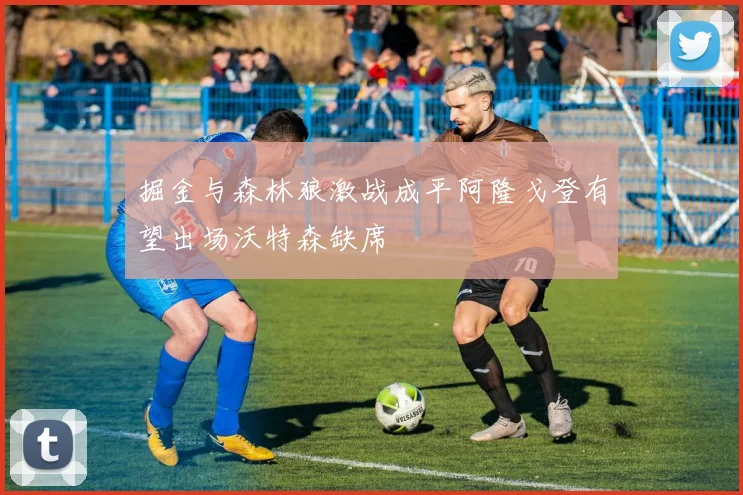 掘金与森林狼激战成平阿隆戈登有望出场沃特森缺席