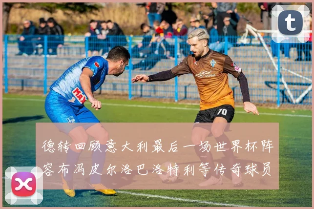 德转回顾意大利最后一场世界杯阵容布冯皮尔洛巴洛特利等传奇球员在列
