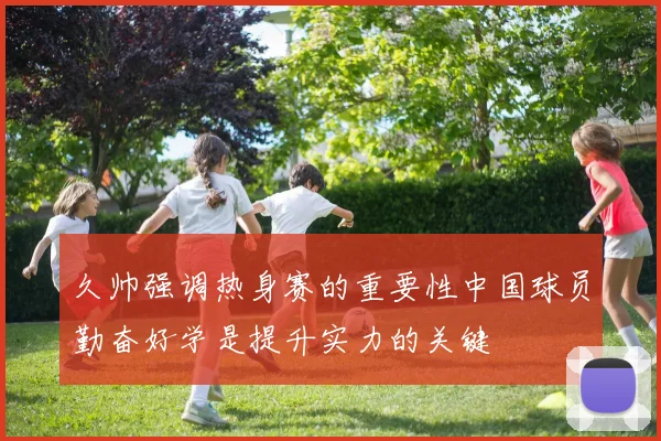 久帅强调热身赛的重要性中国球员勤奋好学是提升实力的关键